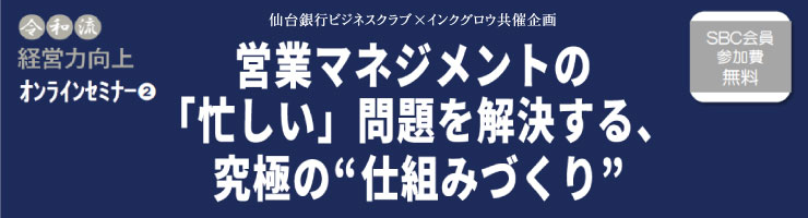 仙台銀行ビジネスクラブ×インクグロウ共催企画 令和流経営力工場オンラインセミナー②「営業マネジメントの「忙しい」問題を解決する、究極の“仕組みづくり”」
